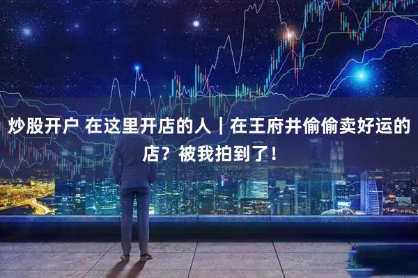 炒股开户 在这里开店的人｜在王府井偷偷卖好运的店？被我拍到了！