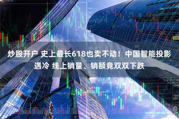 炒股开户 史上最长618也卖不动！中国智能投影遇冷 线上销量、销额竟双双下跌