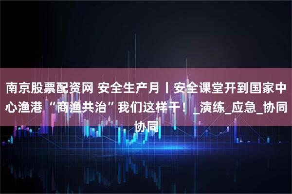 南京股票配资网 安全生产月丨安全课堂开到国家中心渔港 “商渔共治”我们这样干！_演练_应急_协同