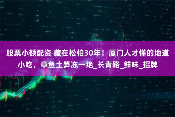 股票小额配资 藏在松柏30年！厦门人才懂的地道小吃，章鱼土笋冻一绝_长青路_鲜味_招牌