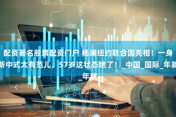 配资著名股票配资门户 杨澜纽约联合国亮相！一身新中式太有范儿，57岁这状态绝了！_中国_国际_年就