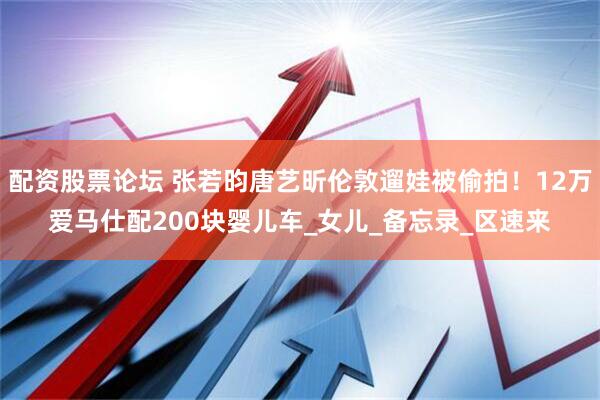 配资股票论坛 张若昀唐艺昕伦敦遛娃被偷拍！12万爱马仕配200块婴儿车_女儿_备忘录_区速来