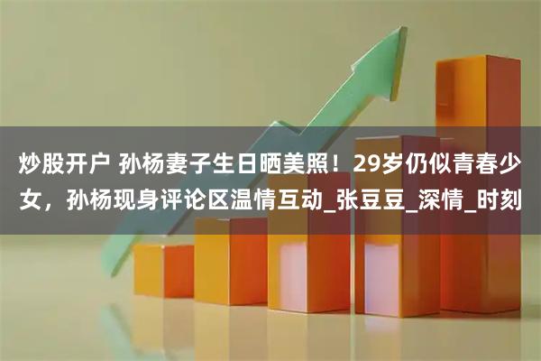 炒股开户 孙杨妻子生日晒美照！29岁仍似青春少女，孙杨现身评论区温情互动_张豆豆_深情_时刻