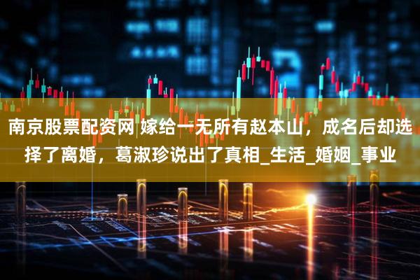 南京股票配资网 嫁给一无所有赵本山，成名后却选择了离婚，葛淑珍说出了真相_生活_婚姻_事业