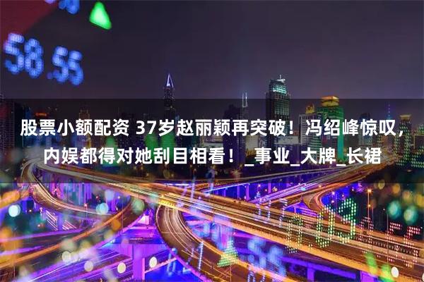 股票小额配资 37岁赵丽颖再突破！冯绍峰惊叹，内娱都得对她刮目相看！_事业_大牌_长裙