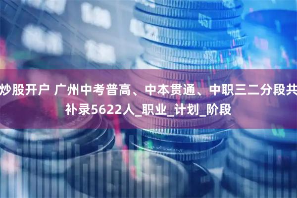 炒股开户 广州中考普高、中本贯通、中职三二分段共补录5622人_职业_计划_阶段