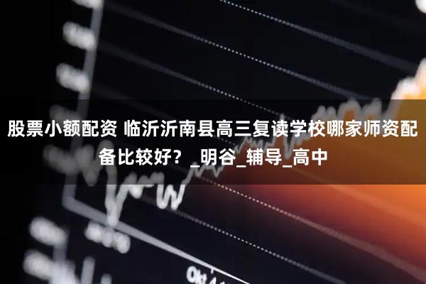 股票小额配资 临沂沂南县高三复读学校哪家师资配备比较好？_明谷_辅导_高中