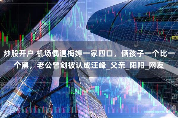 炒股开户 机场偶遇梅婷一家四口，俩孩子一个比一个黑，老公曾剑被认成汪峰_父亲_阳阳_网友