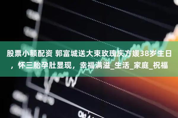 股票小额配资 郭富城送大束玫瑰庆方媛38岁生日，怀三胎孕肚显现，幸福满溢_生活_家庭_祝福