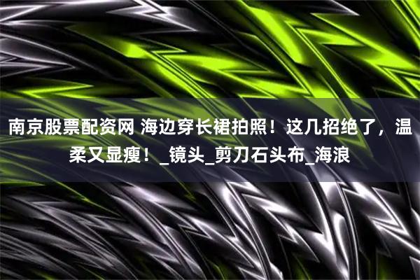 南京股票配资网 海边穿长裙拍照！这几招绝了，温柔又显瘦！_镜头_剪刀石头布_海浪
