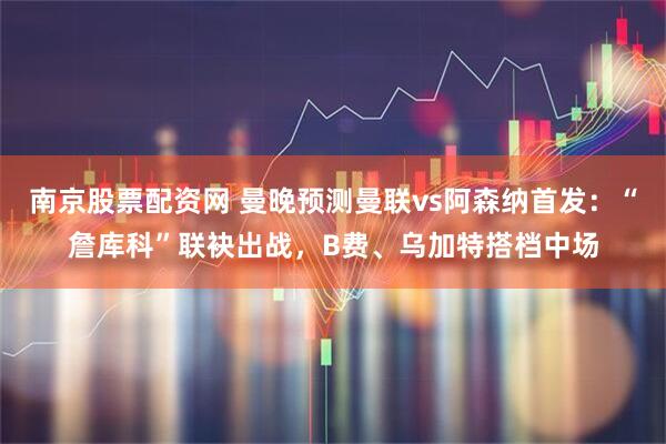 南京股票配资网 曼晚预测曼联vs阿森纳首发：“詹库科”联袂出战，B费、乌加特搭档中场
