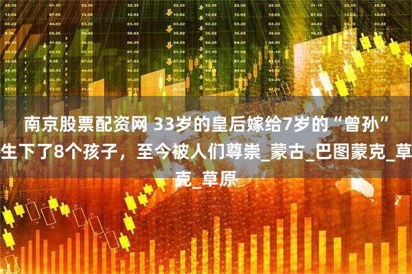 南京股票配资网 33岁的皇后嫁给7岁的“曾孙”，生下了8个孩子，至今被人们尊崇_蒙古_巴图蒙克_草原