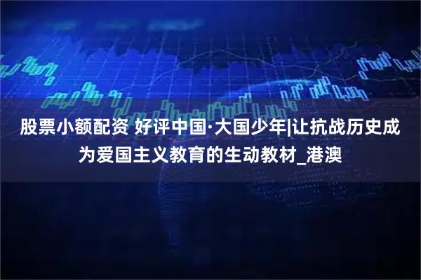 股票小额配资 好评中国·大国少年|让抗战历史成为爱国主义教育的生动教材_港澳