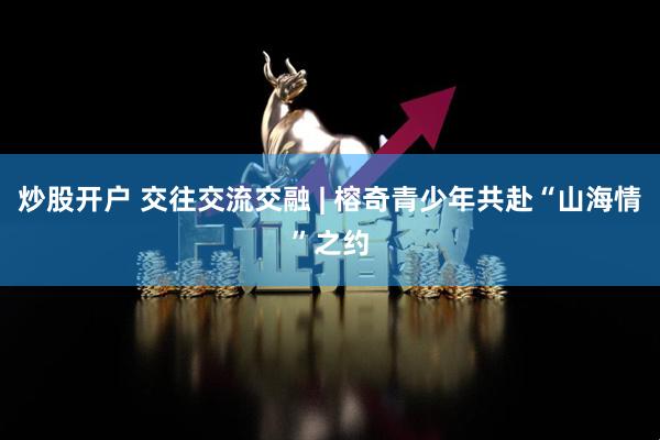炒股开户 交往交流交融 | 榕奇青少年共赴“山海情”之约