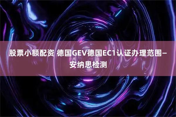 股票小额配资 德国GEV德国EC1认证办理范围—安纳思检测