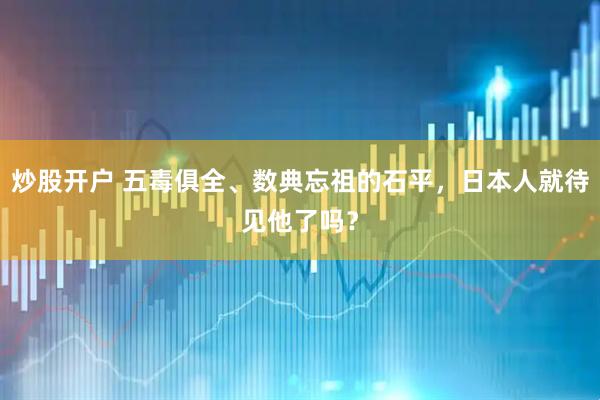 炒股开户 五毒俱全、数典忘祖的石平，日本人就待见他了吗？