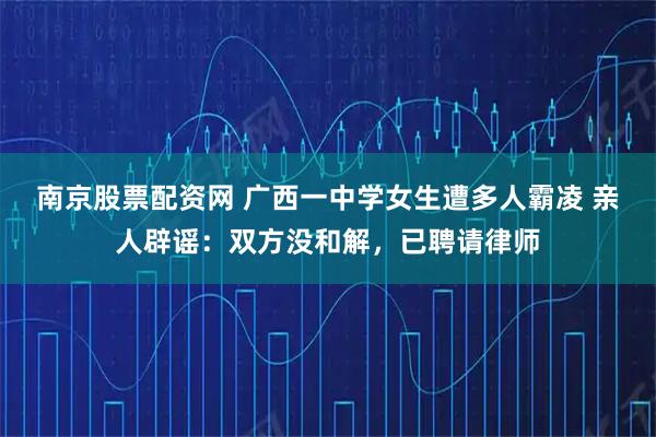 南京股票配资网 广西一中学女生遭多人霸凌 亲人辟谣：双方没和解，已聘请律师