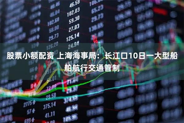 股票小额配资 上海海事局：长江口10日一大型船舶航行交通管制