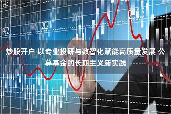 炒股开户 以专业投研与数智化赋能高质量发展 公募基金的长期主义新实践