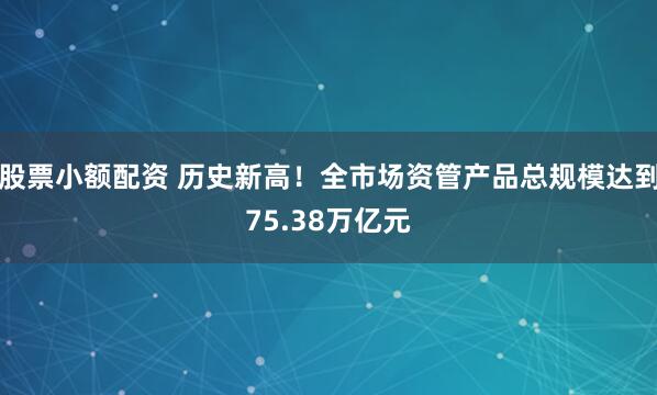 股票小额配资 历史新高！全市场资管产品总规模达到75.38万亿元