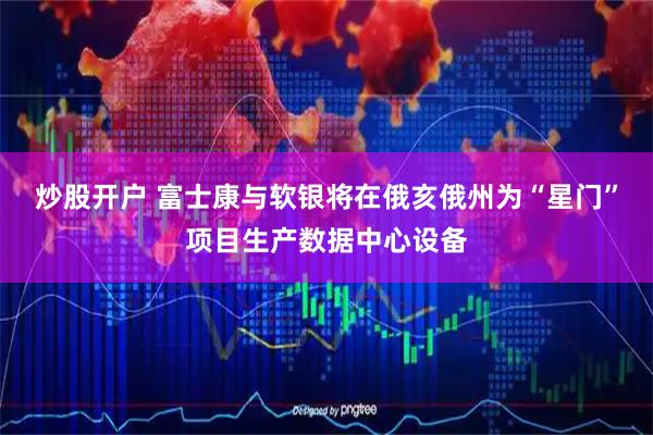 炒股开户 富士康与软银将在俄亥俄州为“星门”项目生产数据中心设备