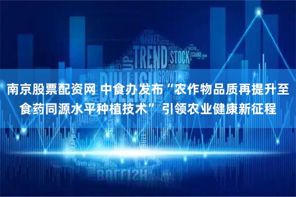 南京股票配资网 中食办发布“农作物品质再提升至食药同源水平种植技术” 引领农业健康新征程
