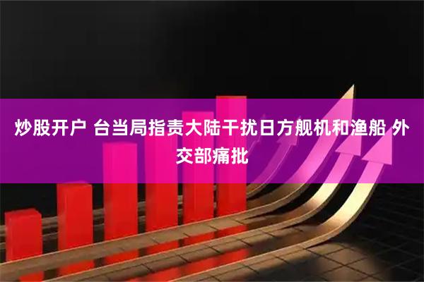 炒股开户 台当局指责大陆干扰日方舰机和渔船 外交部痛批