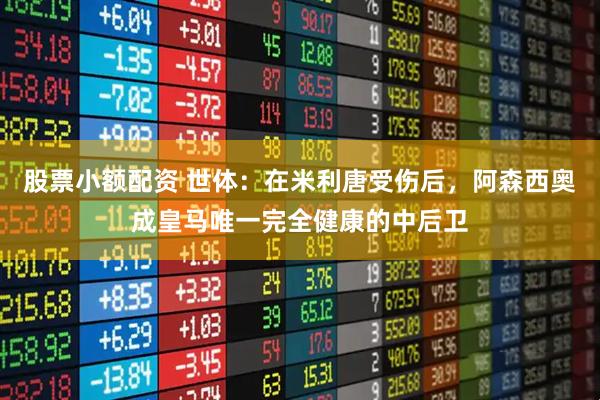 股票小额配资 世体:在米利唐受伤后,阿森西奥成皇马唯一完全健康的中后卫