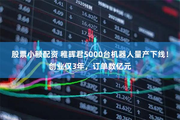 股票小额配资 稚晖君5000台机器人量产下线!创业仅3年,订单数亿元